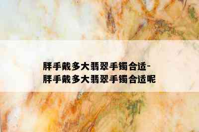 胖手戴多大翡翠手镯合适-胖手戴多大翡翠手镯合适呢