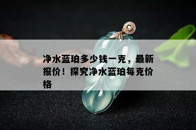 净水蓝珀多少钱一克，最新报价！探究净水蓝珀每克价格