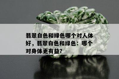 翡翠白色和绿色哪个对人体好，翡翠白色和绿色：哪个对身体更有益？