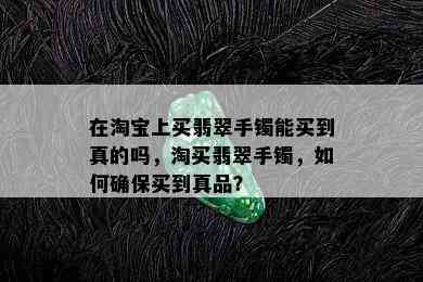 在淘宝上买翡翠手镯能买到真的吗，淘买翡翠手镯，如何确保买到真品？