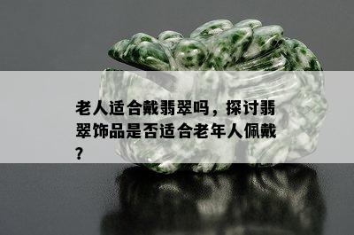 老人适合戴翡翠吗，探讨翡翠饰品是否适合老年人佩戴？