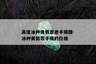 高度冰种黄翡翠老手镯图-冰种黄翡翠手镯的价格