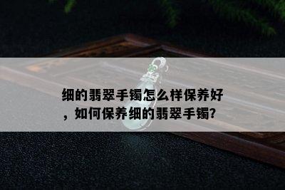 细的翡翠手镯怎么样保养好，如何保养细的翡翠手镯？