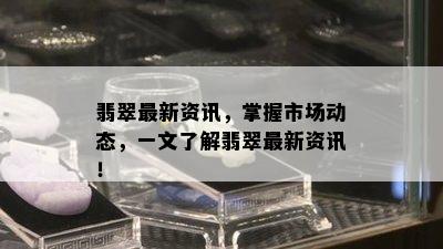 翡翠最新资讯，掌握市场动态，一文了解翡翠最新资讯！