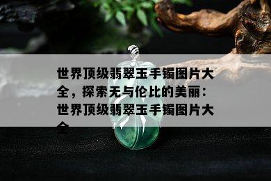 世界顶级翡翠玉手镯图片大全，探索无与伦比的美丽：世界顶级翡翠玉手镯图片大全