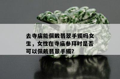 去寺庙能佩戴翡翠手镯吗女生，女性在寺庙参拜时是否可以佩戴翡翠手镯？