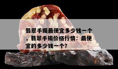 翡翠手镯更便宜多少钱一个，翡翠手镯价格行情：更便宜的多少钱一个？