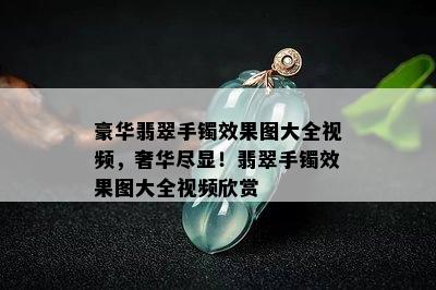 豪华翡翠手镯效果图大全视频，奢华尽显！翡翠手镯效果图大全视频欣赏