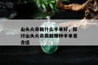 山头火命戴什么手串好，探讨山头火命佩戴哪种手串更合适