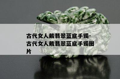 古代女人戴翡翠蓝底手镯-古代女人戴翡翠蓝底手镯图片