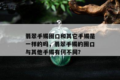 翡翠手镯圈口和其它手镯是一样的吗，翡翠手镯的圈口与其他手镯有何不同？