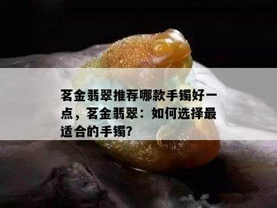 茗金翡翠推荐哪款手镯好一点，茗金翡翠：如何选择最适合的手镯？