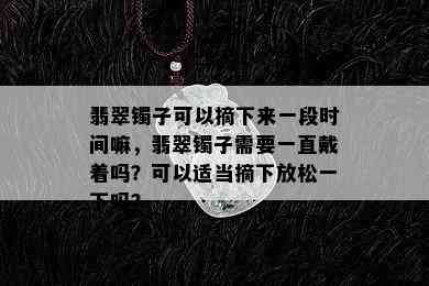 翡翠镯子可以摘下来一段时间嘛，翡翠镯子需要一直戴着吗？可以适当摘下放松一下吗？