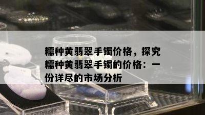 糯种黄翡翠手镯价格，探究糯种黄翡翠手镯的价格：一份详尽的市场分析