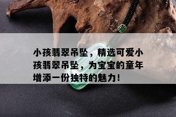 小孩翡翠吊坠，精选可爱小孩翡翠吊坠，为宝宝的童年增添一份独特的魅力！