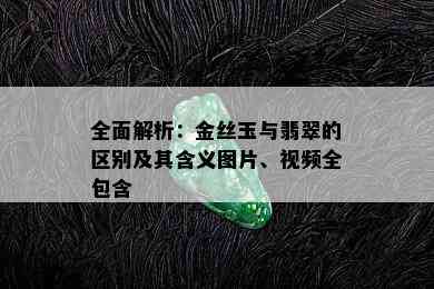 全面解析：金丝玉与翡翠的区别及其含义图片、视频全包含