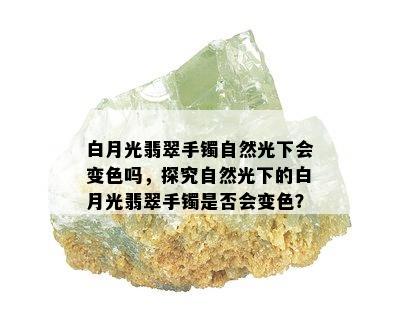 白月光翡翠手镯自然光下会变色吗，探究自然光下的白月光翡翠手镯是否会变色？