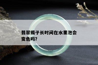 翡翠镯子长时间在水里泡会变色吗？