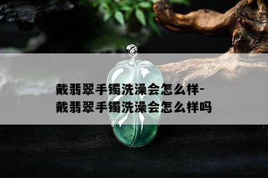 戴翡翠手镯洗澡会怎么样-戴翡翠手镯洗澡会怎么样吗