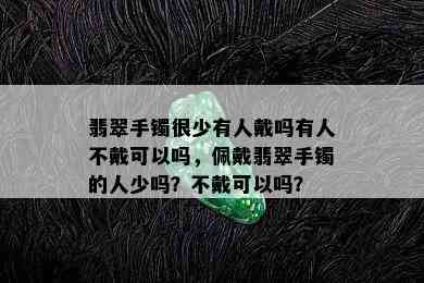 翡翠手镯很少有人戴吗有人不戴可以吗，佩戴翡翠手镯的人少吗？不戴可以吗？