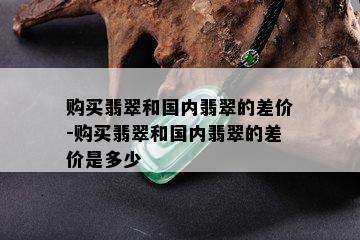 购买翡翠和国内翡翠的差价-购买翡翠和国内翡翠的差价是多少