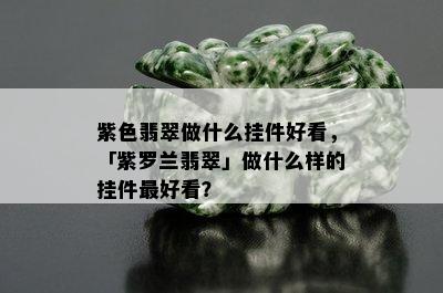 紫色翡翠做什么挂件好看，「紫罗兰翡翠」做什么样的挂件更好看？