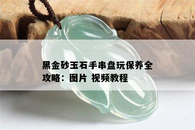 黑金砂玉石手串盘玩保养全攻略：图片 视频教程