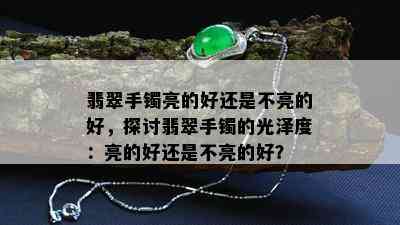 翡翠手镯亮的好还是不亮的好，探讨翡翠手镯的光泽度：亮的好还是不亮的好？