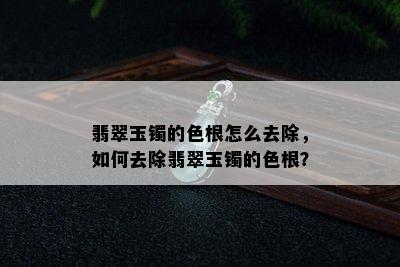 翡翠玉镯的色根怎么去除，如何去除翡翠玉镯的色根？