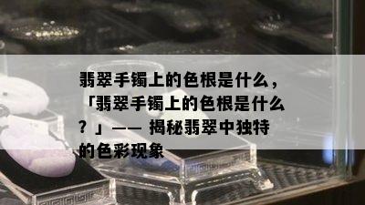 翡翠手镯上的色根是什么，「翡翠手镯上的色根是什么？」—— 揭秘翡翠中独特的色彩现象