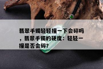 翡翠手镯轻轻撞一下会碎吗，翡翠手镯的硬度：轻轻一撞是否会碎？