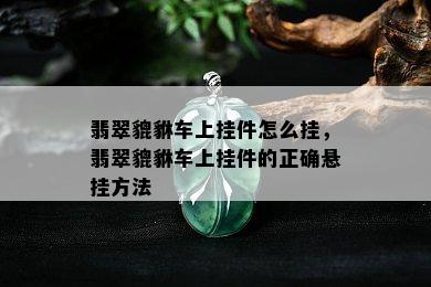 翡翠貔貅车上挂件怎么挂，翡翠貔貅车上挂件的正确悬挂方法