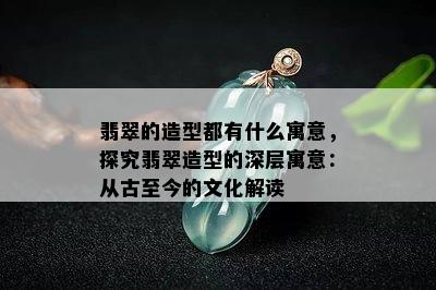 翡翠的造型都有什么寓意，探究翡翠造型的深层寓意：从古至今的文化解读