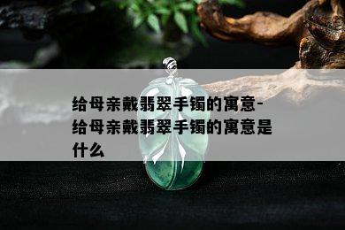 给母亲戴翡翠手镯的寓意-给母亲戴翡翠手镯的寓意是什么