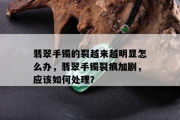 翡翠手镯的裂越来越明显怎么办，翡翠手镯裂痕加剧，应该如何处理？