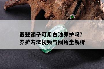 翡翠镯子可用白油养护吗？养护方法视频与图片全解析