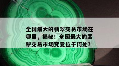 全国更大的翡翠交易市场在哪里，揭秘！全国更大的翡翠交易市场究竟位于何处？