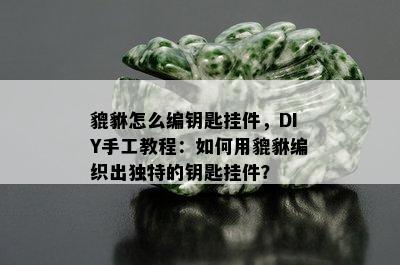 貔貅怎么编钥匙挂件，DIY手工教程：如何用貔貅编织出独特的钥匙挂件？