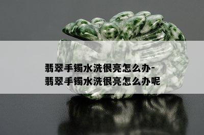 翡翠手镯水洗很亮怎么办-翡翠手镯水洗很亮怎么办呢