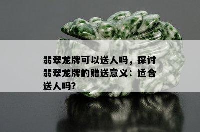 翡翠龙牌可以送人吗，探讨翡翠龙牌的赠送意义：适合送人吗？