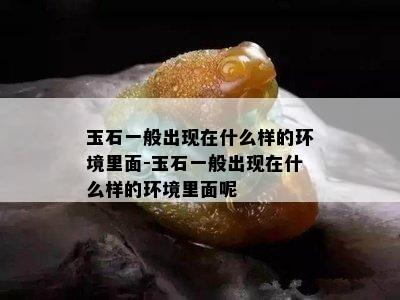 玉石一般出现在什么样的环境里面-玉石一般出现在什么样的环境里面呢