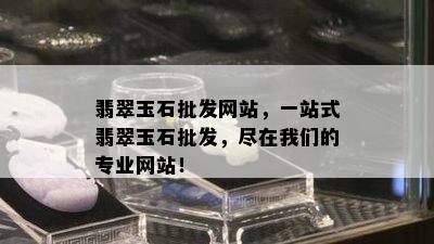 翡翠玉石批发网站，一站式翡翠玉石批发，尽在我们的专业网站！