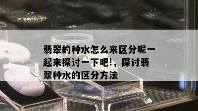 翡翠的种水怎么来区分呢一起来探讨一下吧!，探讨翡翠种水的区分方法