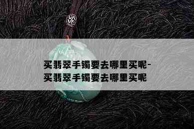 买翡翠手镯要去哪里买呢-买翡翠手镯要去哪里买呢