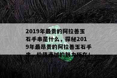 2019年最贵的阿拉善玉石手串是什么，探秘2019年最昂贵的阿拉善玉石手串，价值连城的魅力所在！