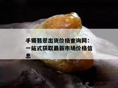 手镯翡翠出货价格查询网：一站式获取最新市场价格信息