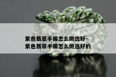 紫色翡翠手镯怎么挑选好-紫色翡翠手镯怎么挑选好的