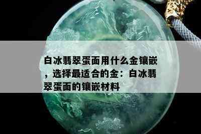 白冰翡翠蛋面用什么金镶嵌，选择最适合的金：白冰翡翠蛋面的镶嵌材料