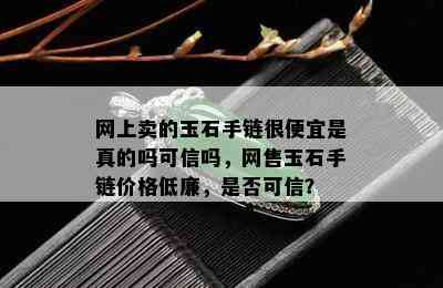 网上卖的玉石手链很便宜是真的吗可信吗，网售玉石手链价格低廉，是否可信？