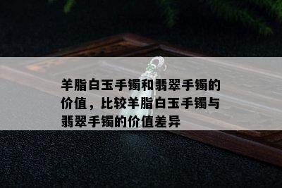 羊脂白玉手镯和翡翠手镯的价值，比较羊脂白玉手镯与翡翠手镯的价值差异